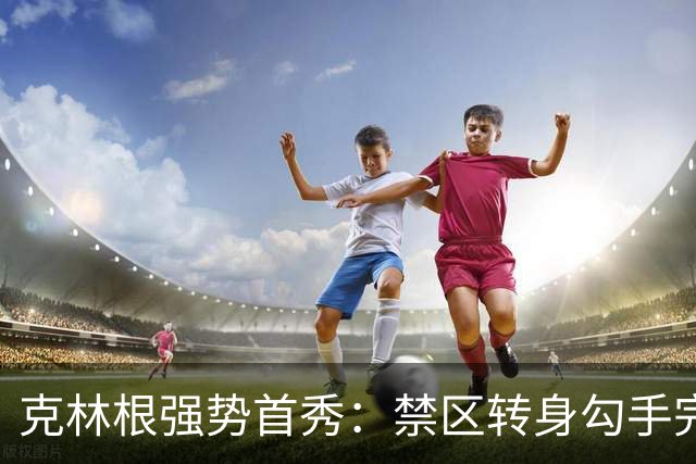 克林根强势首秀：禁区转身勾手完成2+1绝妙进球